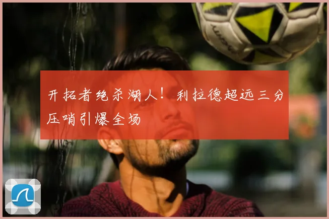 开拓者绝杀湖人！利拉德超远三分压哨引爆全场