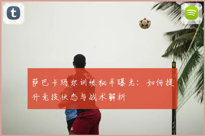 萨巴卡玛尔训练秘辛曝光：如何提升竞技状态与战术解析