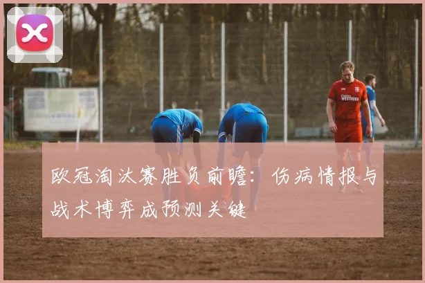 欧冠淘汰赛胜负前瞻：伤病情报与战术博弈成预测关键