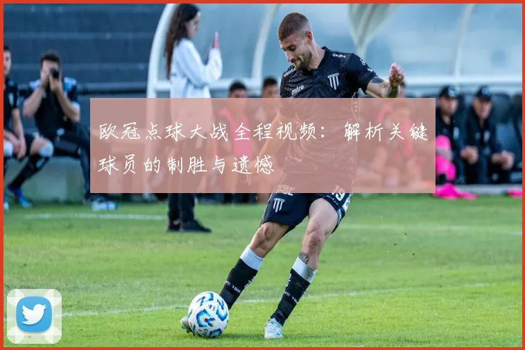 欧冠点球大战全程视频：解析关键球员的制胜与遗憾