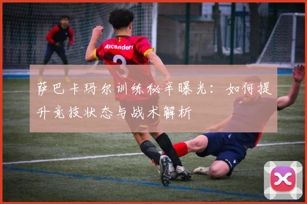 萨巴卡玛尔训练秘辛曝光：如何提升竞技状态与战术解析
