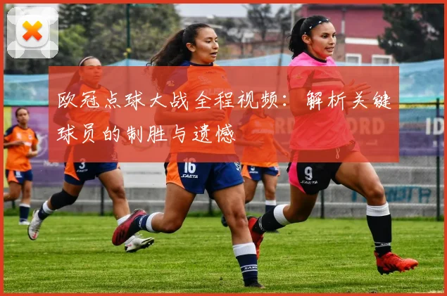 欧冠点球大战全程视频：解析关键球员的制胜与遗憾