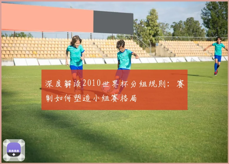 深度解读2010世界杯分组规则：赛制如何塑造小组赛格局